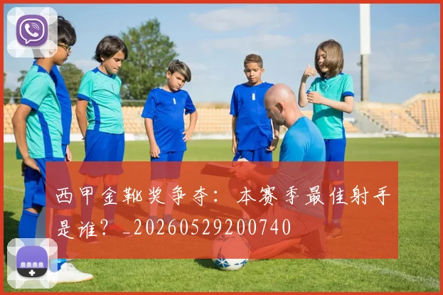 西甲金靴奖争夺:本赛季最佳射手是谁?_20260529200740